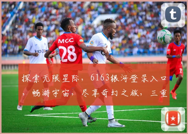 探索无限星际，6163银河登录入口，畅游宇宙，尽享奇幻之旅，三重惊喜等你来