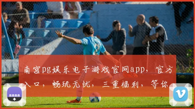 南宫pg娱乐电子游戏官网app，官方入口，畅玩无忧，三重福利，等你来拿，一触即达