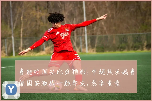 鲁能对国安比分预测,中超焦点战鲁能国安激战一触即发,悬念重重