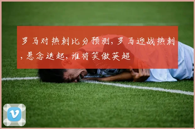 罗马对热刺比分预测,罗马迎战热刺,悬念迭起,谁将笑傲英超